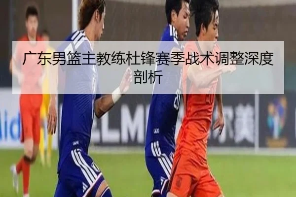 广东男篮主教练杜锋赛季战术调整深度剖析